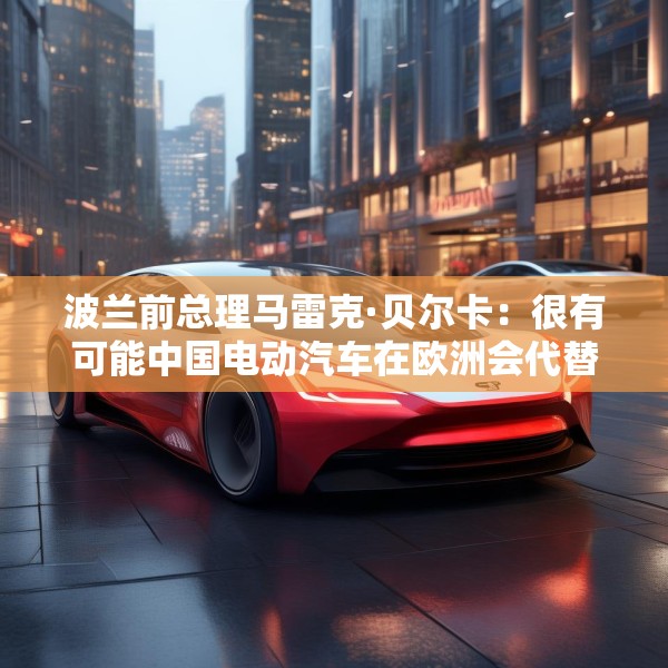 波兰前总理马雷克·贝尔卡：很有可能中国电动汽车在欧洲会代替特斯拉