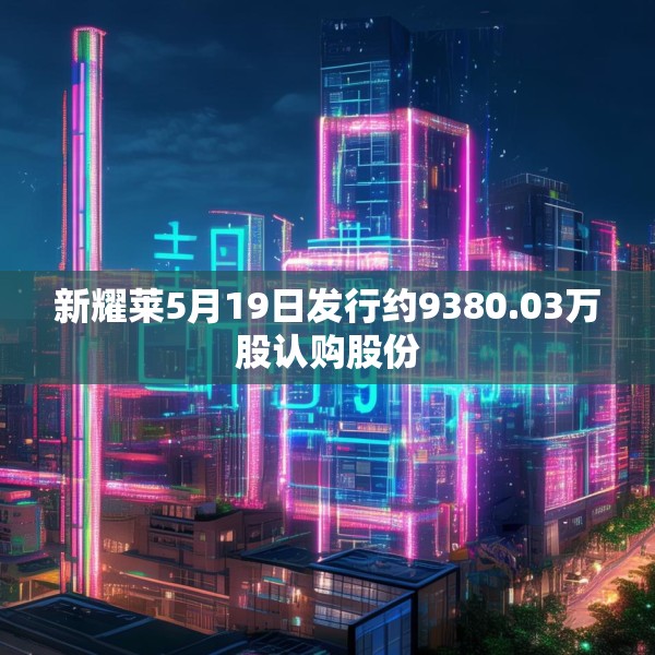 新耀莱5月19日发行约9380.03万股认购股份