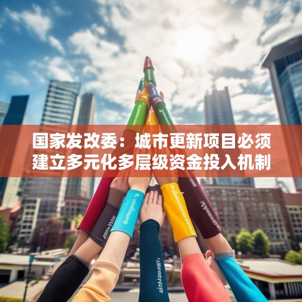 国家发改委：城市更新项目必须建立多元化多层级资金投入机制