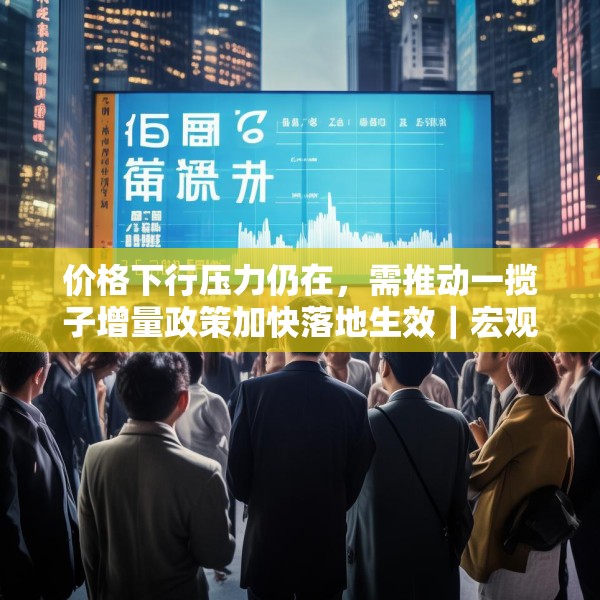 价格下行压力仍在，需推动一揽子增量政策加快落地生效｜宏观晚6点