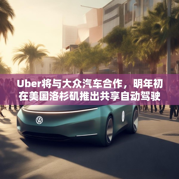 Uber将与大众汽车合作，明年初在美国洛杉矶推出共享自动驾驶服务