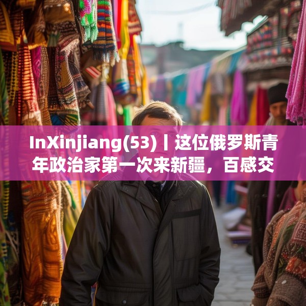 InXinjiang(53)丨这位俄罗斯青年政治家第一次来新疆，百感交集