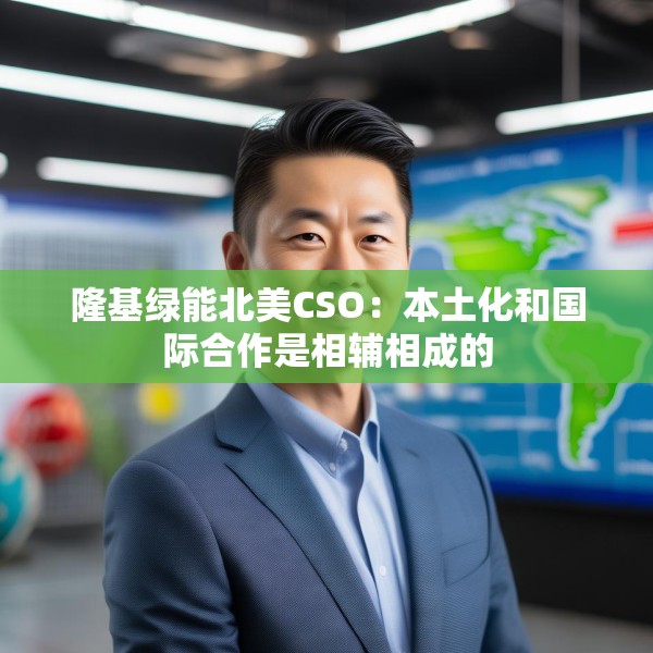 隆基绿能北美CSO：本土化和国际合作是相辅相成的