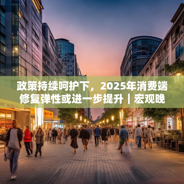 政策持续呵护下，2025年消费端修复弹性或进一步提升｜宏观晚6点