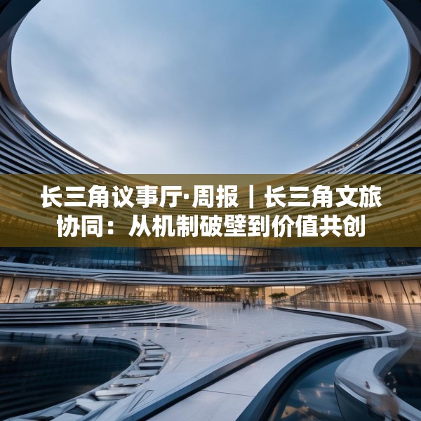 长三角议事厅·周报｜长三角文旅协同：从机制破壁到价值共创