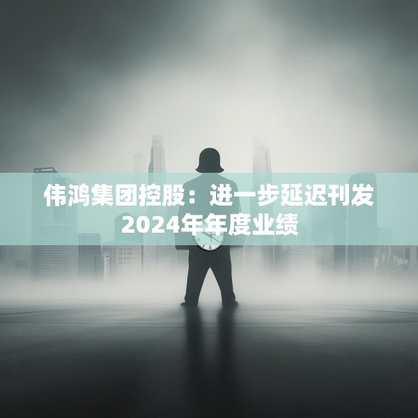 伟鸿集团控股：进一步延迟刊发2024年年度业绩