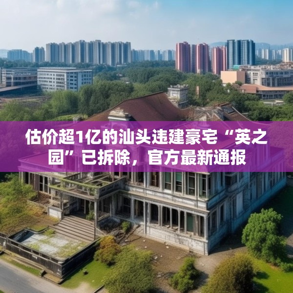 估价超1亿的汕头违建豪宅“英之园”已拆除，官方最新通报