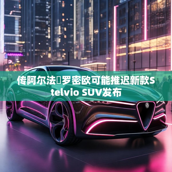 传阿尔法・罗密欧可能推迟新款Stelvio SUV发布