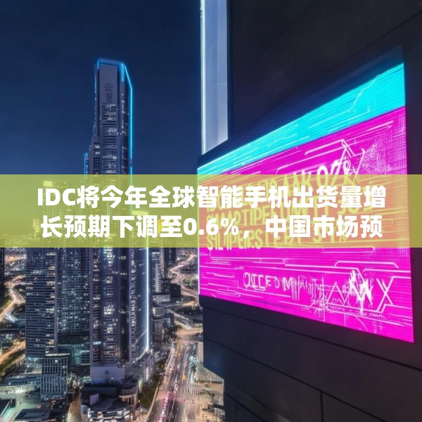 IDC将今年全球智能手机出货量增长预期下调至0.6%，中国市场预计增长3%