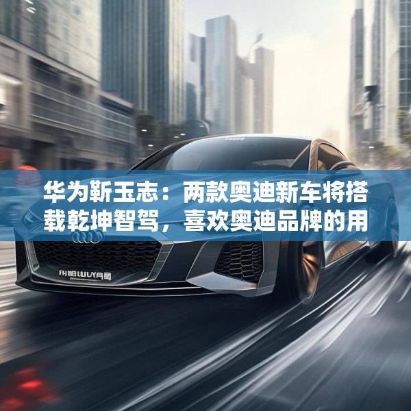 华为靳玉志：两款奥迪新车将搭载乾坤智驾，喜欢奥迪品牌的用户非常幸福