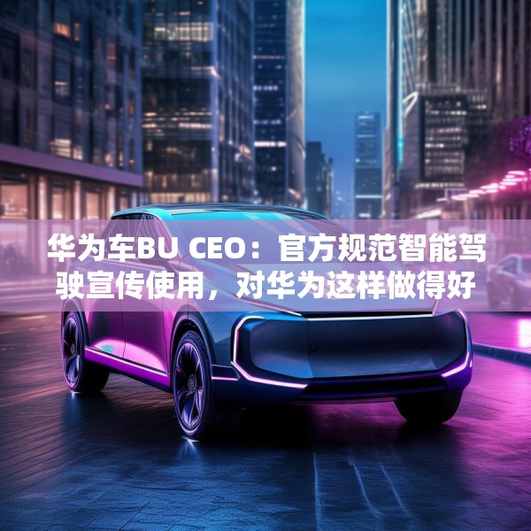 华为车BU CEO：官方规范智能驾驶宣传使用，对华为这样做得好的企业是好事