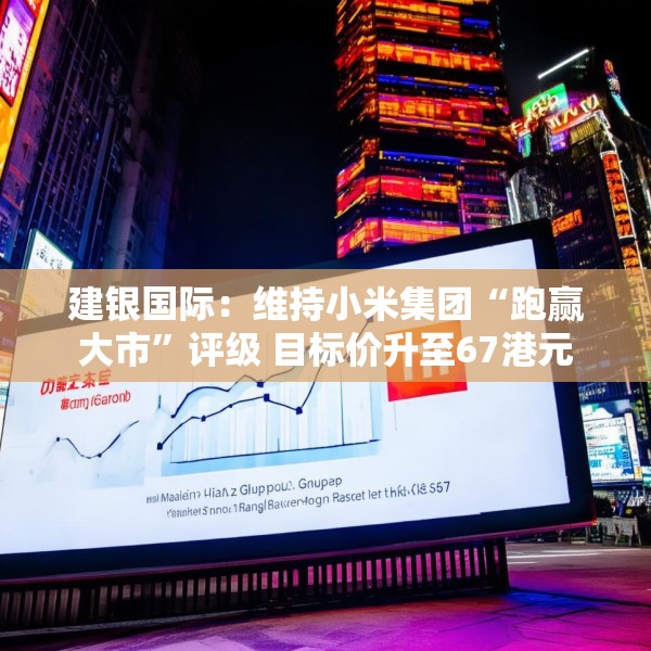 建银国际：维持小米集团“跑赢大市”评级 目标价升至67港元