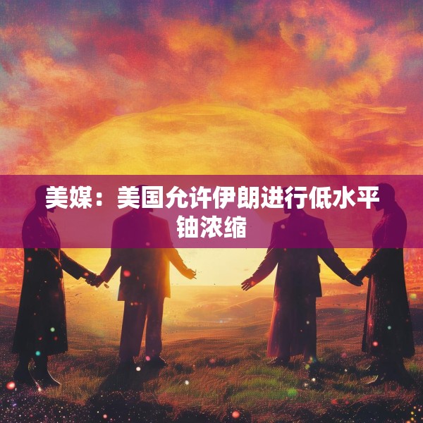 美媒：美国允许伊朗进行低水平铀浓缩