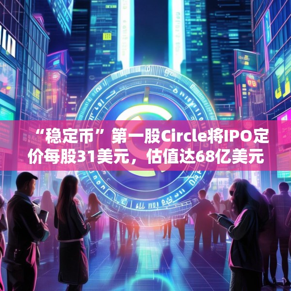 “稳定币”第一股Circle将IPO定价每股31美元，估值达68亿美元