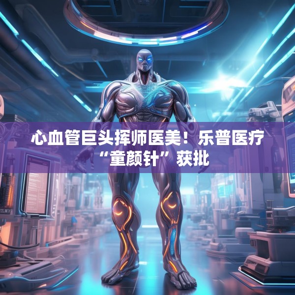 心血管巨头挥师医美！乐普医疗“童颜针”获批