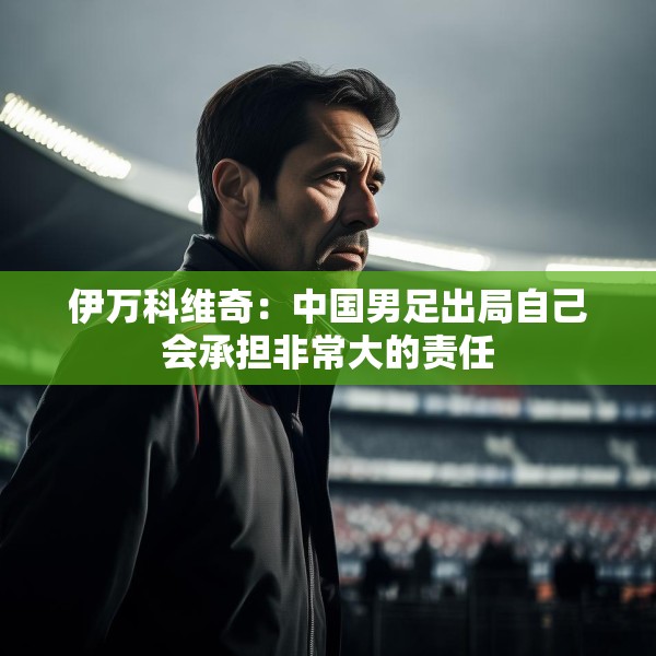 伊万科维奇：中国男足出局自己会承担非常大的责任