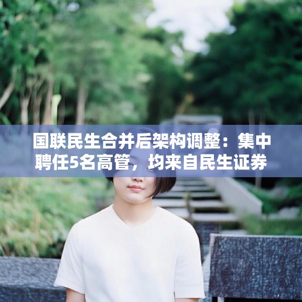 国联民生合并后架构调整：集中聘任5名高管，均来自民生证券