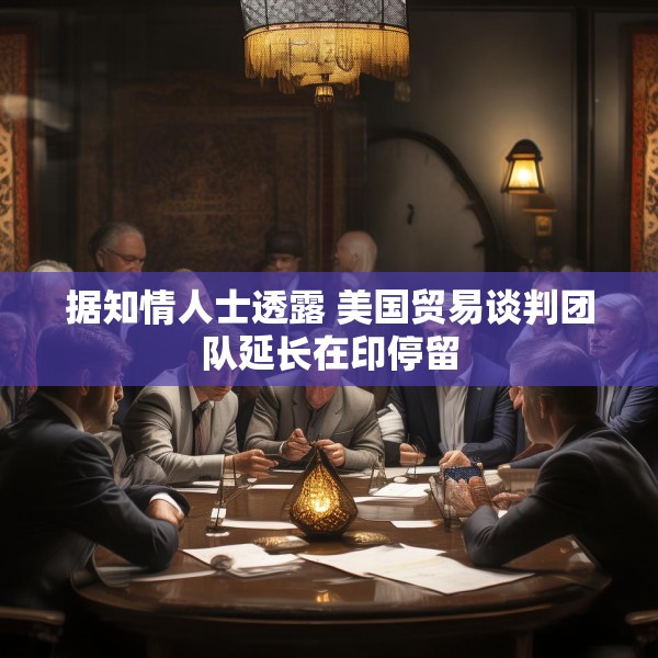 据知情人士透露 美国贸易谈判团队延长在印停留