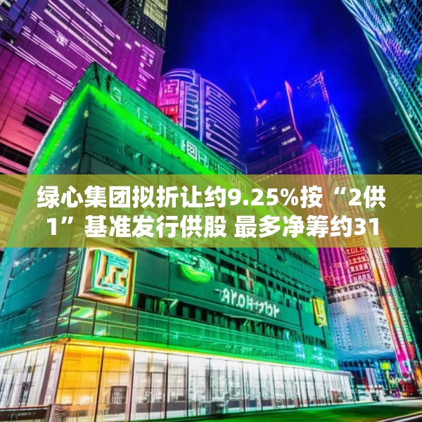 绿心集团拟折让约9.25%按“2供1”基准发行供股 最多净筹约3180万港元
