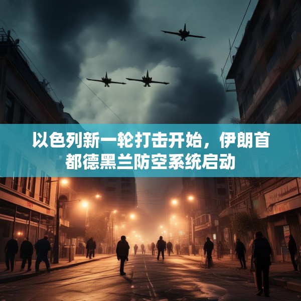 以色列新一轮打击开始，伊朗首都德黑兰防空系统启动