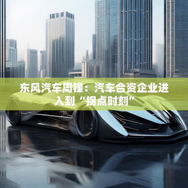 东风汽车周锋：汽车合资企业进入到“拐点时刻”