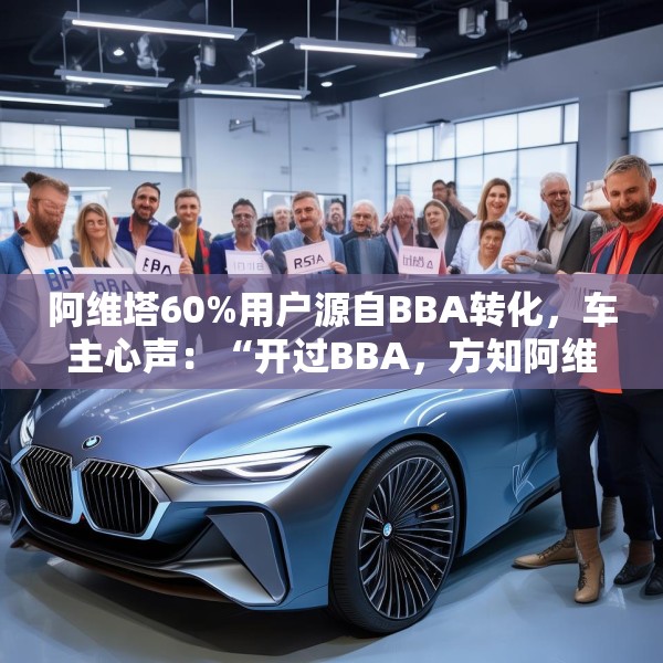 阿维塔60%用户源自BBA转化，车主心声：“开过BBA，方知阿维塔”