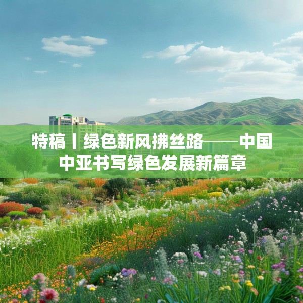特稿丨绿色新风拂丝路──中国中亚书写绿色发展新篇章