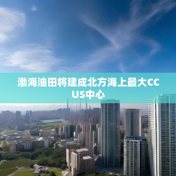 渤海油田将建成北方海上最大CCUS中心