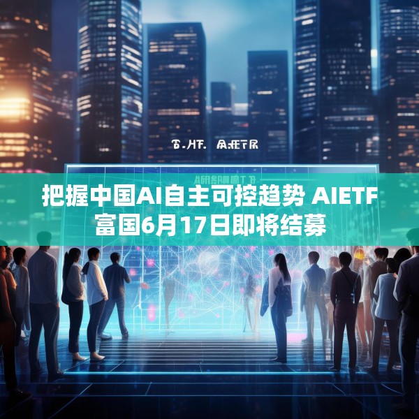 把握中国AI自主可控趋势 AIETF富国6月17日即将结募